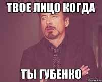 твое лицо когда ты губенко