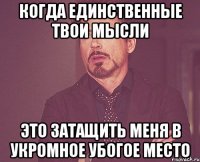 когда единственные твои мысли это затащить меня в укромное убогое место