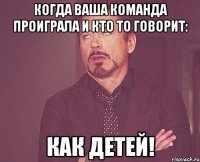 Когда ваша команда проиграла и кто то говорит: Как детей!