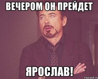 Вечером он прейдет Ярослав!