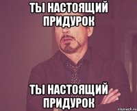 ты настоящий придурок ты настоящий придурок