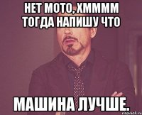 Нет мото, Хмммм тогда напишу что Машина лучше.