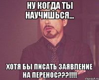 НУ КОГДА ТЫ НАУЧИШЬСЯ... ХОТЯ БЫ ПИСАТЬ ЗАЯВЛЕНИЕ НА ПЕРЕНОС???!!!!