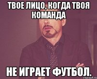 Твое лицо, когда твоя команда не играет футбол.