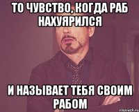 То чувство, когда раб нахуярился и называет тебя своим рабом