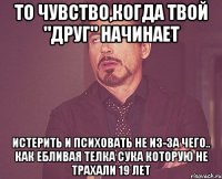 то чувство,когда твой "друг" начинает Истерить и психовать не из-за чего.. как ебливая телка сука которую не трахали 19 лет