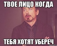 твое лицо когда тебя хотят убереч