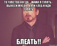 то чувство когда : -мама я гулять - вынеси мусор , купи хлеб и иди гулять БЛЕАТЬ!!