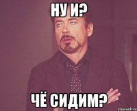 НУ И? ЧЁ СИДИМ?