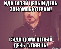 Иди гуляй целый день за компьютером! Сиди дома целый день гуляешь!