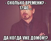 - сколько времени? - 17:40 ... да когда уже домой!?