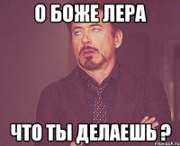 о боже лера что ты делаешь ?