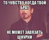 то чувство когда твой брат не может завязать шнурки