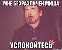 мне безразличен Миша успокойтесь