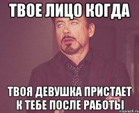 твое лицо когда твоя девушка пристает к тебе после работы