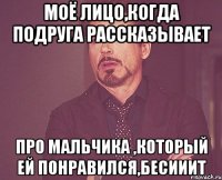 Моё лицо,когда подруга рассказывает Про мальчика ,который ей понравился,бесииит