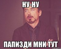 ну-ну папизди мни тут