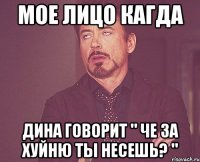 мое лицо кагда дина говорит " че за хуйню ты несешь? "