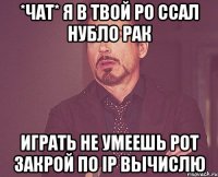 *чат* я в твой ро ссал нубло рак играть не умеешь рот закрой по IP вычислю