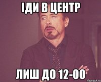 іди в центр лиш до 12-00