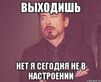 выходишь нет я сегодня не в настроении