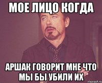 мое лицо когда аршак говорит мне что мы бы убили их