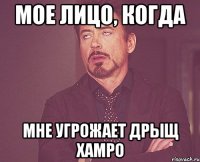 МОЕ ЛИЦО, КОГДА МНЕ УГРОЖАЕТ ДРЫЩ ХАМРО