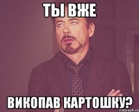 Ты вже викопав картошку?