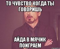 то чувство когда ты говоришь айда в мячик поиграем