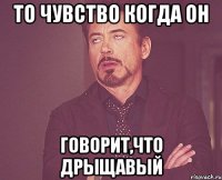 то чувство когда он говорит,что дрыщавый