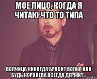 Мое лицо, когда я читаю что то типа волчица никогда бросит волка или будь королева всегда держит...