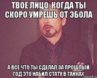 твое лицо, когда ты скоро умрешь от эбола а все что ты сделал за прошлый год это набил стату в танках