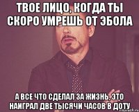 твое лицо, когда ты скоро умрешь от эбола а все что сделал за жизнь, это наиграл две тысячи часов в доту