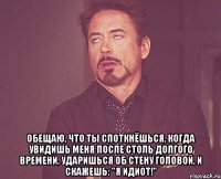  Обещаю, что ты споткнёшься, когда увидишь меня после столь долгого времени, ударишься об стену головой, и скажешь: "Я идиот!"