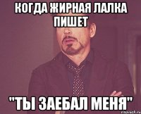 когда жирная лалка пишет "ты заебал меня"
