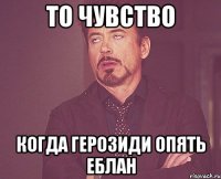 ТО ЧУВСТВО КОГДА ГЕРОЗИДИ ОПЯТЬ ЕБЛАН