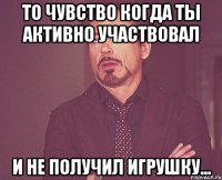 то чувство когда ты активно участвовал и не получил игрушку...