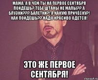 Мама: а в чём ты на первое сентября пойдёшь? Тебе штаны не малы?? А блузки??? Балетки?! А какую причёску?! Как пойдёшь?? Надо красиво одется! Это же первое сентября!