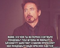  Мама: а в чём ты на первое сентября пойдёшь? Тебе штаны не малы?? А блузки??? Балетки?! А какую причёску?! Как пойдёшь?? Надо красиво одется!