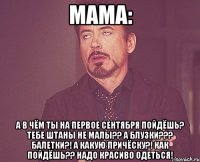 Мама: А в чём ты на первое сентября пойдёшь? Тебе штаны не малы?? А блузки??? Балетки?! А какую причёску?! Как пойдёшь?? Надо красиво одеться!