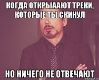 когда открыаают треки, которые ты скинул но ничего не отвечают