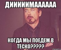 Дииииимаааааа Когда мы поедем в ТЕСКО?????