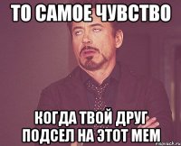 то самое чувство когда твой друг подсел на этот мем