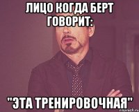 Лицо когда Берт говорит: "Эта тренировочная"