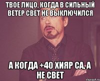 Твое лицо, когда в сильный ветер свет не выключился А когда +40 хияр са, а не свет