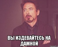  вы издевайтесь на дамной