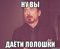 ну вы даёти лолошки