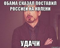 Обама сказал поставил Россией на колени Удачи