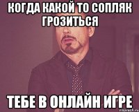 когда какой то сопляк грозиться тебе в онлайн игре
