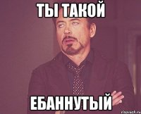 Ты такой ебаннутый